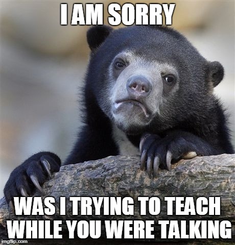 Confession Bear Meme | I AM SORRY; WAS I TRYING TO TEACH WHILE YOU WERE TALKING | image tagged in memes,confession bear | made w/ Imgflip meme maker
