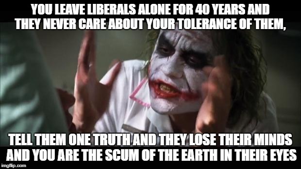 And everybody loses their minds | YOU LEAVE LIBERALS ALONE FOR 40 YEARS AND THEY NEVER CARE ABOUT YOUR TOLERANCE OF THEM, TELL THEM ONE TRUTH AND THEY LOSE THEIR MINDS AND YOU ARE THE SCUM OF THE EARTH IN THEIR EYES | image tagged in memes,and everybody loses their minds | made w/ Imgflip meme maker