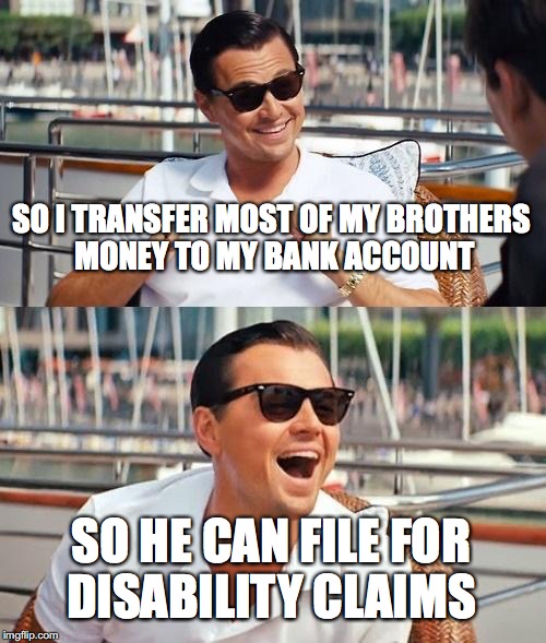 Evil things people do | SO I TRANSFER MOST OF MY BROTHERS MONEY TO MY BANK ACCOUNT; SO HE CAN FILE FOR DISABILITY CLAIMS | image tagged in memes,leonardo dicaprio wolf of wall street,funny,too funny,funny memes,money | made w/ Imgflip meme maker