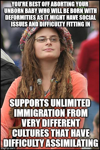 College Liberal Meme | YOU'RE BEST OFF ABORTING YOUR UNBORN BABY WHO WILL BE BORN WITH DEFORMITIES AS IT MIGHT HAVE SOCIAL ISSUES AND DIFFICULTY FITTING IN; SUPPORTS UNLIMITED IMMIGRATION FROM VERY DIFFERENT CULTURES THAT HAVE DIFFICULTY ASSIMILATING | image tagged in memes,college liberal | made w/ Imgflip meme maker