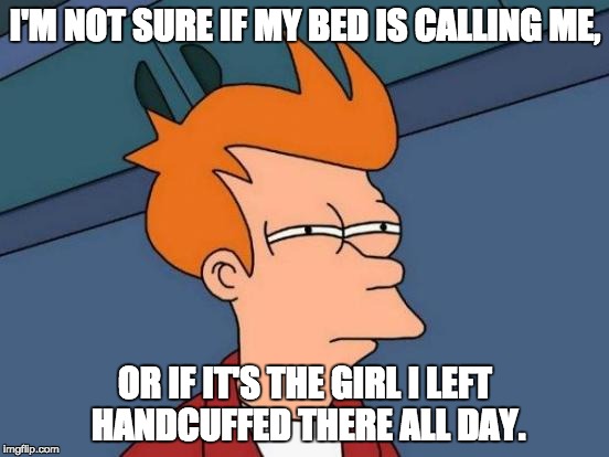 Futurama Fry Meme | I'M NOT SURE IF MY BED IS CALLING ME, OR IF IT'S THE GIRL I LEFT HANDCUFFED THERE ALL DAY. | image tagged in memes,futurama fry | made w/ Imgflip meme maker