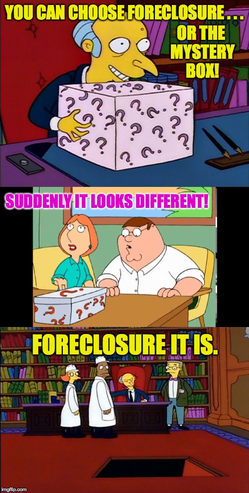 Aww.  I wanted to see what's in the box! | YOU CAN CHOOSE FORECLOSURE . . . OR THE MYSTERY BOX! SUDDENLY IT LOOKS DIFFERENT! FORECLOSURE IT IS. | image tagged in memes,mr burns,family guy,mystery box | made w/ Imgflip meme maker
