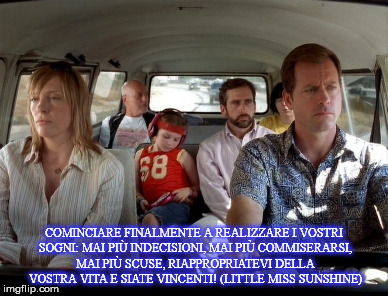 COMINCIARE FINALMENTE A REALIZZARE I VOSTRI SOGNI: MAI PIÙ INDECISIONI, MAI PIÙ COMMISERARSI, MAI PIÙ SCUSE, RIAPPROPRIATEVI DELLA VOSTRA VITA E SIATE VINCENTI! (LITTLE MISS SUNSHINE) | made w/ Imgflip meme maker