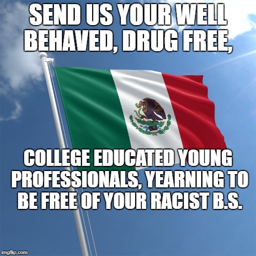Mexican Flag | SEND US YOUR WELL BEHAVED, DRUG FREE, COLLEGE EDUCATED YOUNG PROFESSIONALS, YEARNING TO BE FREE OF YOUR RACIST B.S. | image tagged in political meme | made w/ Imgflip meme maker