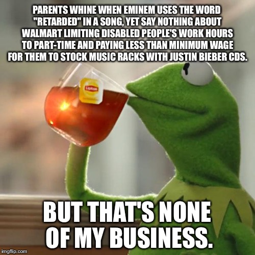 What is more offensive? | PARENTS WHINE WHEN EMINEM USES THE WORD "RETARDED" IN A SONG, YET SAY NOTHING ABOUT WALMART LIMITING DISABLED PEOPLE'S WORK HOURS TO PART-TIME AND PAYING LESS THAN MINIMUM WAGE FOR THEM TO STOCK MUSIC RACKS WITH JUSTIN BIEBER CDS. BUT THAT'S NONE OF MY BUSINESS. | image tagged in memes,but thats none of my business,kermit the frog,eminem,walmart,justin bieber | made w/ Imgflip meme maker