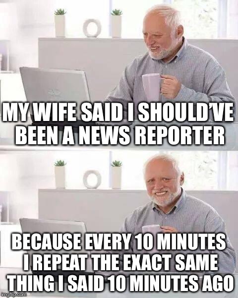 Hide the Pain Harold Meme | MY WIFE SAID I SHOULD’VE BEEN A NEWS REPORTER; BECAUSE EVERY 10 MINUTES I REPEAT THE EXACT SAME THING I SAID 10 MINUTES AGO | image tagged in memes,hide the pain harold | made w/ Imgflip meme maker