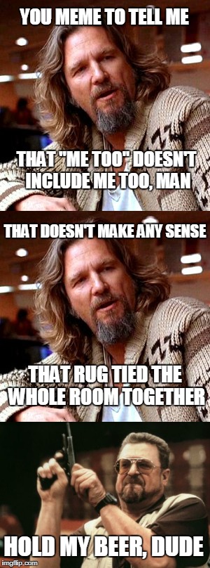 Me too, Dude... Me too | YOU MEME TO TELL ME; THAT "ME TOO" DOESN'T INCLUDE ME TOO, MAN; THAT DOESN'T MAKE ANY SENSE; THAT RUG TIED THE WHOLE ROOM TOGETHER; HOLD MY BEER, DUDE | image tagged in the dude,me too | made w/ Imgflip meme maker
