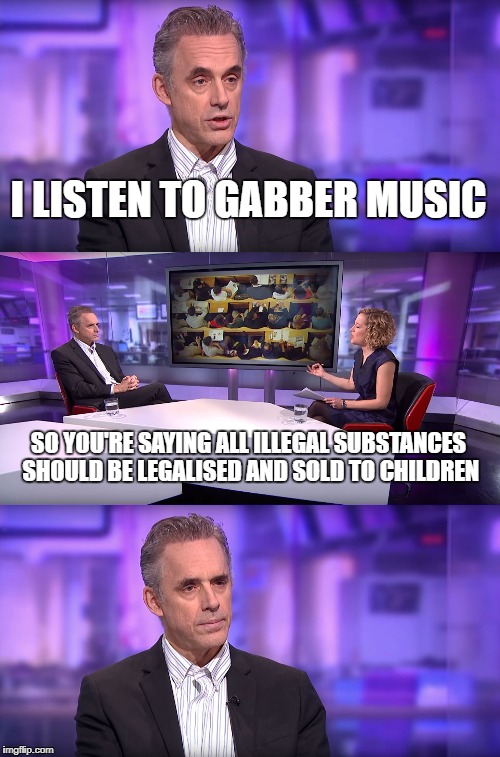 When I tell people I listen to Hard dance music (Hardstyle, Hardcore etc.) | I LISTEN TO GABBER MUSIC; SO YOU'RE SAYING ALL ILLEGAL SUBSTANCES SHOULD BE LEGALISED AND SOLD TO CHILDREN | image tagged in jordan peterson vs feminist interviewer | made w/ Imgflip meme maker