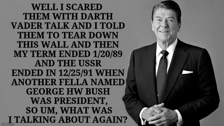 Ronald Reagan Template | WELL I SCARED THEM WITH DARTH VADER TALK AND I TOLD THEM TO TEAR DOWN THIS WALL AND THEN MY TERM ENDED 1/20/89 AND THE USSR ENDED IN 12/25/91 WHEN ANOTHER FELLA NAMED GEORGE HW BUSH   WAS PRESIDENT,    SO UM, WHAT WAS     I TALKING ABOUT AGAIN? | image tagged in ronald reagan template | made w/ Imgflip meme maker