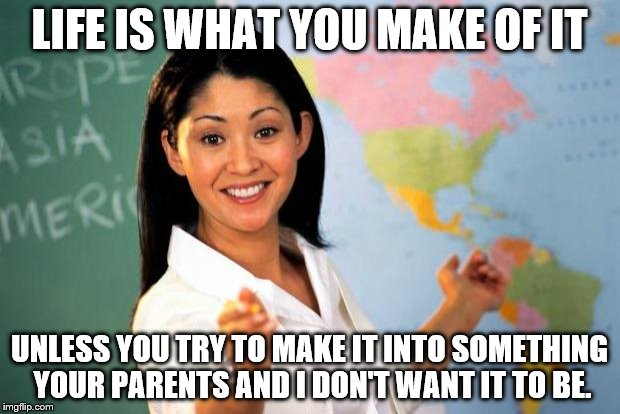 Unhelpful Teacher = PTA conspiring against kids | LIFE IS WHAT YOU MAKE OF IT; UNLESS YOU TRY TO MAKE IT INTO SOMETHING YOUR PARENTS AND I DON'T WANT IT TO BE. | image tagged in unhelpful teacher,school seals your fate in stone | made w/ Imgflip meme maker
