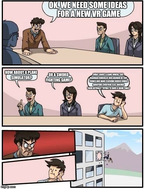 How VR chat should've been destroyed
  | OK, WE NEED SOME IDEAS FOR A NEW VR GAME; HOW ABOUT A PLANE SIMULATOR? OR A SWORD FIGHTING GAME? WHAT ABOUT A GAME WHERE TINY UGANDAN KNUCKLES RUN AROUND IN TINY TRIBES AND MAKE CLICKING NOISES WHILE ANNOYING EVERYONE ELSE AROUND THEM ACTUALLY TRYING TO HAVE A GOOD TIME? | image tagged in memes,boardroom meeting suggestion | made w/ Imgflip meme maker