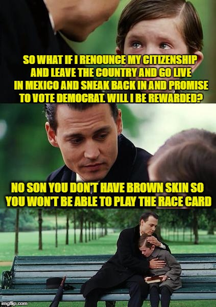 Finding Neverland Meme | SO WHAT IF I RENOUNCE MY CITIZENSHIP AND LEAVE THE COUNTRY AND GO LIVE IN MEXICO AND SNEAK BACK IN AND PROMISE TO VOTE DEMOCRAT. WILL I BE R | image tagged in memes,finding neverland | made w/ Imgflip meme maker