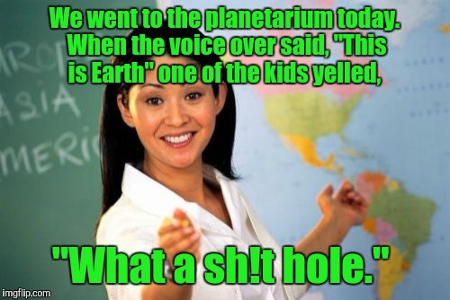 Unhelpful High School Teacher Meme | We went to the planetarium today. When the voice over said, "This is Earth" one of the kids yelled, "What a sh!t hole." | image tagged in memes,unhelpful high school teacher | made w/ Imgflip meme maker