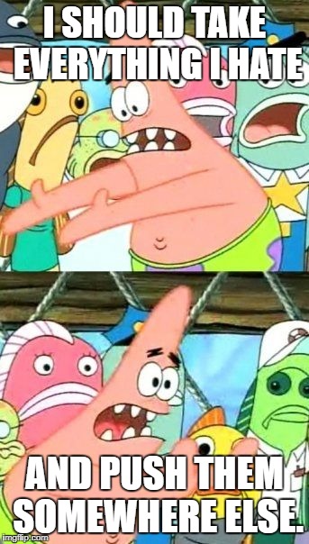 Put It Somewhere Else Patrick Meme | I SHOULD TAKE EVERYTHING I HATE; AND PUSH THEM SOMEWHERE ELSE. | image tagged in memes,put it somewhere else patrick | made w/ Imgflip meme maker