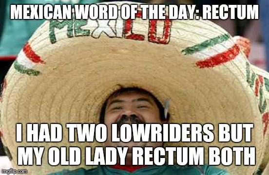 Mexican word of the day | MEXICAN WORD OF THE DAY: RECTUM; I HAD TWO LOWRIDERS BUT MY OLD LADY RECTUM BOTH | image tagged in happy mexican,mexican word of the day | made w/ Imgflip meme maker