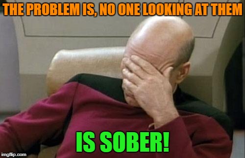 Captain Picard Facepalm Meme | THE PROBLEM IS, NO ONE LOOKING AT THEM IS SOBER! | image tagged in memes,captain picard facepalm | made w/ Imgflip meme maker