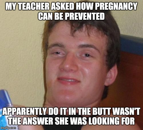 10 Guy Meme | MY TEACHER ASKED HOW PREGNANCY CAN BE PREVENTED; APPARENTLY DO IT IN THE BUTT WASN'T THE ANSWER SHE WAS LOOKING FOR | image tagged in memes,10 guy,funny | made w/ Imgflip meme maker