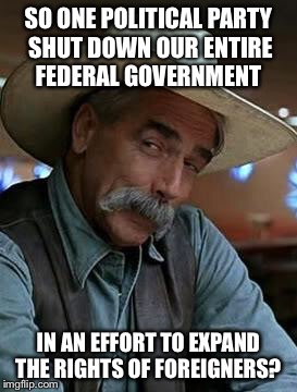 Sam Elliott | SO ONE POLITICAL PARTY SHUT DOWN OUR ENTIRE FEDERAL GOVERNMENT; IN AN EFFORT TO EXPAND THE RIGHTS OF FOREIGNERS? | image tagged in sam elliott | made w/ Imgflip meme maker
