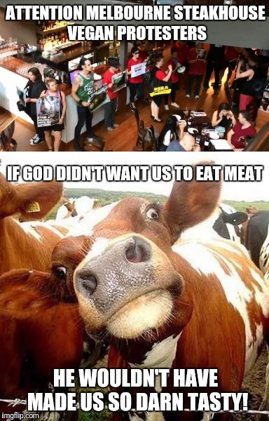 To the vegan protesters who stormed a Melbourne steakhouse on Saturday | ATTENTION MELBOURNE STEAKHOUSE VEGAN PROTESTERS; IF GOD DIDN'T WANT US TO EAT MEAT; HE WOULDN'T HAVE MADE US SO DARN TASTY! | image tagged in memes,vegan,libtards,hippie,cow | made w/ Imgflip meme maker