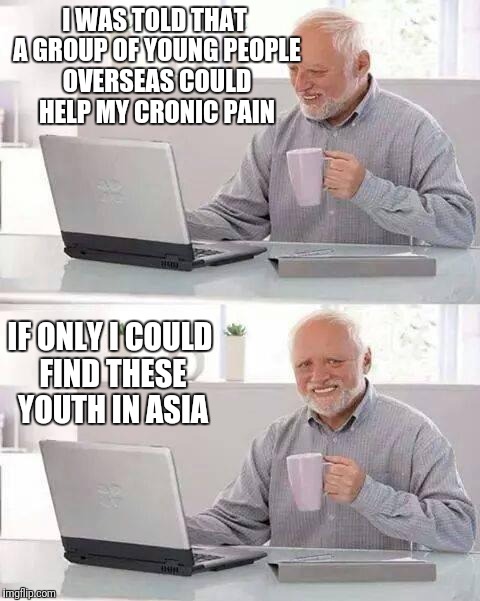 Hide the Pain Harold gets advice | I WAS TOLD THAT A GROUP OF YOUNG PEOPLE OVERSEAS COULD HELP MY CRONIC PAIN; IF ONLY I COULD FIND THESE YOUTH IN ASIA | image tagged in memes,hide the pain harold | made w/ Imgflip meme maker