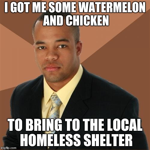 Successful Black Man | I GOT ME SOME WATERMELON AND CHICKEN; TO BRING TO THE LOCAL HOMELESS SHELTER | image tagged in memes,successful black man | made w/ Imgflip meme maker