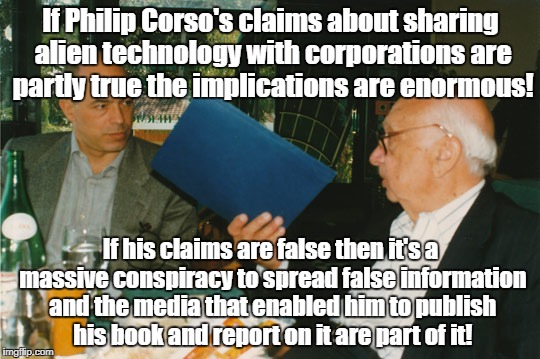 Corso admitted sharing alien technology | If Philip Corso's claims about sharing alien technology with corporations are partly true the implications are enormous! If his claims are false then it's a massive conspiracy to spread false information and the media that enabled him to publish his book and report on it are part of it! | image tagged in ufo,conspiracy,philip corso,ancient aliens,alien technology | made w/ Imgflip meme maker