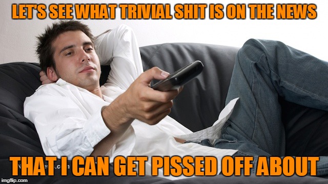 So many people do this everyday. | LET'S SEE WHAT TRIVIAL SHIT IS ON THE NEWS; THAT I CAN GET PISSED OFF ABOUT | image tagged in news | made w/ Imgflip meme maker
