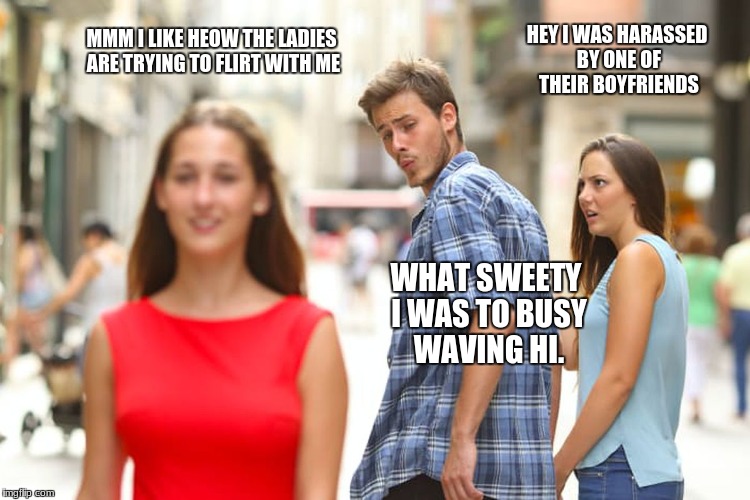 Distracted Boyfriend Meme | HEY I WAS HARASSED BY ONE OF THEIR BOYFRIENDS; MMM I LIKE HEOW THE LADIES ARE TRYING TO FLIRT WITH ME; WHAT SWEETY I WAS TO BUSY WAVING HI. | image tagged in memes,distracted boyfriend | made w/ Imgflip meme maker