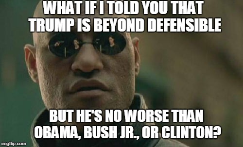 Matrix Morpheus Meme | WHAT IF I TOLD YOU THAT TRUMP IS BEYOND DEFENSIBLE BUT HE'S NO WORSE THAN OBAMA, BUSH JR., OR CLINTON? | image tagged in memes,matrix morpheus | made w/ Imgflip meme maker