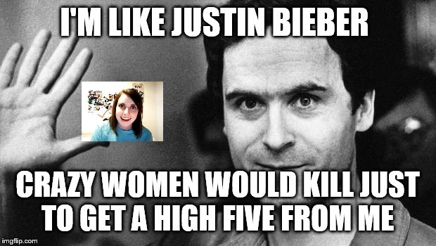 ted bundy greeting |  I'M LIKE JUSTIN BIEBER; CRAZY WOMEN WOULD KILL JUST TO GET A HIGH FIVE FROM ME | image tagged in ted bundy greeting | made w/ Imgflip meme maker
