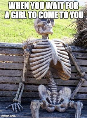 Waiting Skeleton Meme | WHEN YOU WAIT FOR A GIRL TO COME TO YOU | image tagged in memes,waiting skeleton | made w/ Imgflip meme maker
