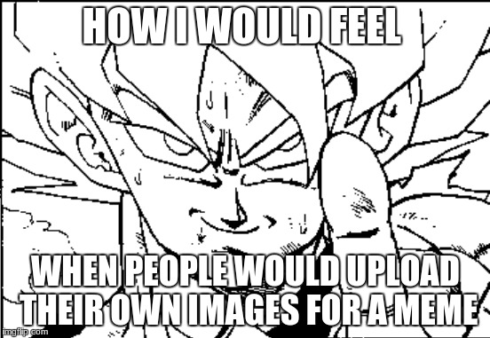 submit memes of your own images people | HOW I WOULD FEEL; WHEN PEOPLE WOULD UPLOAD THEIR OWN IMAGES FOR A MEME | image tagged in goku | made w/ Imgflip meme maker