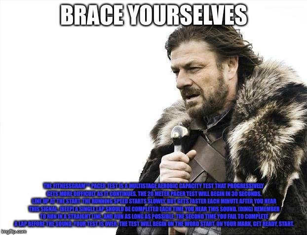 Brace Yourselves X is Coming Meme | BRACE YOURSELVES; THE FITNESSGRAM™ PACER TEST IS A MULTISTAGE AEROBIC CAPACITY TEST THAT PROGRESSIVELY GETS MORE DIFFICULT AS IT CONTINUES. THE 20 METER PACER TEST WILL BEGIN IN 30 SECONDS. LINE UP AT THE START. THE RUNNING SPEED STARTS SLOWLY, BUT GETS FASTER EACH MINUTE AFTER YOU HEAR THIS SIGNAL. [BEEP] A SINGLE LAP SHOULD BE COMPLETED EACH TIME YOU HEAR THIS SOUND. [DING] REMEMBER TO RUN IN A STRAIGHT LINE, AND RUN AS LONG AS POSSIBLE. THE SECOND TIME YOU FAIL TO COMPLETE A LAP BEFORE THE SOUND, YOUR TEST IS OVER. THE TEST WILL BEGIN ON THE WORD START. ON YOUR MARK, GET READY, START. | image tagged in memes,brace yourselves x is coming | made w/ Imgflip meme maker