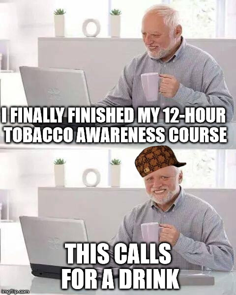 And No One Learns A Thing | I FINALLY FINISHED MY 12-HOUR TOBACCO AWARENESS COURSE; THIS CALLS FOR A DRINK | image tagged in memes,hide the pain harold,scumbag | made w/ Imgflip meme maker