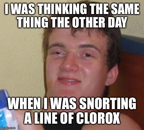 10 Guy Meme | I WAS THINKING THE SAME THING THE OTHER DAY WHEN I WAS SNORTING A LINE OF CLOROX | image tagged in memes,10 guy | made w/ Imgflip meme maker
