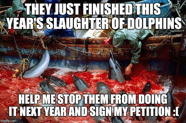 Petition in the comments. Please help | THEY JUST FINISHED THIS YEAR'S SLAUGHTER OF DOLPHINS; HELP ME STOP THEM FROM DOING IT NEXT YEAR AND SIGN MY PETITION :( | image tagged in memes | made w/ Imgflip meme maker