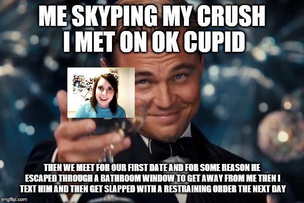 Leonardo Dicaprio Cheers | ME SKYPING MY CRUSH I MET ON OK CUPID; THEN WE MEET FOR OUR FIRST DATE AND FOR SOME REASON HE ESCAPED THROUGH A BATHROOM WINDOW TO GET AWAY FROM ME THEN I TEXT HIM AND THEN GET SLAPPED WITH A RESTRAINING ORDER THE NEXT DAY | image tagged in memes,leonardo dicaprio cheers | made w/ Imgflip meme maker