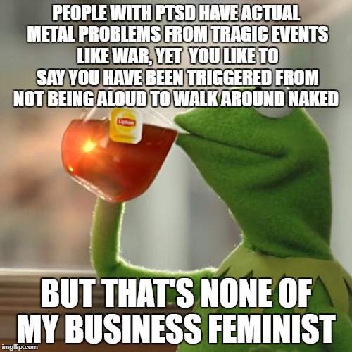But That's None Of My Business Meme | PEOPLE WITH PTSD HAVE ACTUAL METAL PROBLEMS FROM TRAGIC EVENTS LIKE WAR, YET  YOU LIKE TO SAY YOU HAVE BEEN TRIGGERED FROM NOT BEING ALOUD TO WALK AROUND NAKED; BUT THAT'S NONE OF MY BUSINESS FEMINIST | image tagged in memes,but thats none of my business,kermit the frog | made w/ Imgflip meme maker