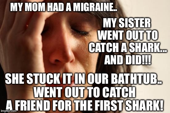 First World Problems Meme | MY MOM HAD A MIGRAINE.. SHE STUCK IT IN OUR BATHTUB.. WENT OUT TO CATCH A FRIEND FOR THE FIRST SHARK! MY SISTER WENT OUT TO CATCH A SHARK... | image tagged in memes,first world problems | made w/ Imgflip meme maker