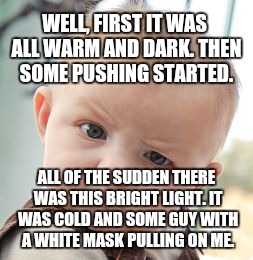 Skeptical Baby Meme | WELL, FIRST IT WAS ALL WARM AND DARK. THEN SOME PUSHING STARTED. ALL OF THE SUDDEN THERE WAS THIS BRIGHT LIGHT. IT WAS COLD AND SOME GUY WIT | image tagged in memes,skeptical baby | made w/ Imgflip meme maker