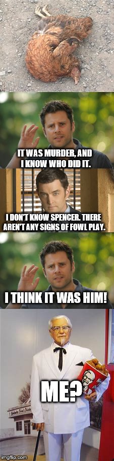 Fowl Play With guest Stars, Shawn Spencer, Carlton Lassiter and Colonel Sanders | IT WAS MURDER, AND I KNOW WHO DID IT. I DON'T KNOW SPENCER. THERE AREN'T ANY SIGNS OF FOWL PLAY. I THINK IT WAS HIM! ME? | image tagged in funny,detective,meme,chicken | made w/ Imgflip meme maker