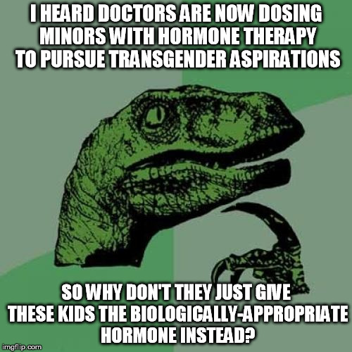 Insane headlines from a sick and crazy world | I HEARD DOCTORS ARE NOW DOSING MINORS WITH HORMONE THERAPY TO PURSUE TRANSGENDER ASPIRATIONS; SO WHY DON'T THEY JUST GIVE THESE KIDS THE BIOLOGICALLY-APPROPRIATE HORMONE INSTEAD? | image tagged in trans,memes,philosoraptor | made w/ Imgflip meme maker