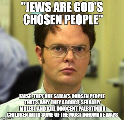 "God's Chosen People" My Ass | "JEWS ARE GOD'S CHOSEN PEOPLE"; FALSE. THEY ARE SATAN'S CHOSEN PEOPLE THAT'S WHY THEY ABDUCT, SEXUALLY MOLEST AND KILL INNOCENT PALESTINIAN CHILDREN WITH SOME OF THE MOST INHUMANE WAYS | image tagged in false,jew,jews,god,israel,palestine | made w/ Imgflip meme maker