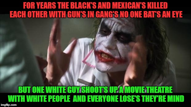 The Racist World | FOR YEARS THE BLACK'S AND MEXICAN'S KILLED EACH OTHER WITH GUN'S IN GANG'S NO ONE BAT'S AN EYE; BUT ONE WHITE GUY SHOOT'S UP A MOVIE THEATRE WITH WHITE PEOPLE  AND EVERYONE LOSE'S THEY'RE MIND | image tagged in memes,and everybody loses their minds whites blacks guns control | made w/ Imgflip meme maker
