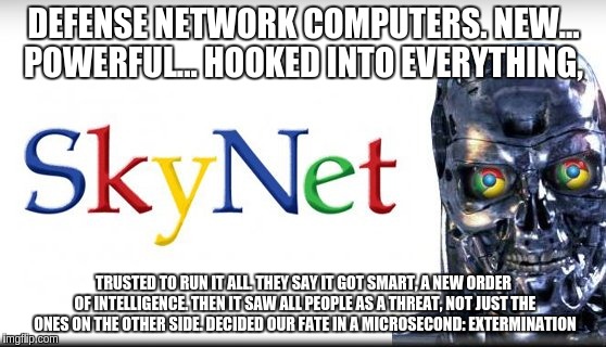 Google Skynet | DEFENSE NETWORK COMPUTERS. NEW... POWERFUL... HOOKED INTO EVERYTHING, TRUSTED TO RUN IT ALL. THEY SAY IT GOT SMART, A NEW ORDER OF INTELLIGENCE. THEN IT SAW ALL PEOPLE AS A THREAT, NOT JUST THE ONES ON THE OTHER SIDE. DECIDED OUR FATE IN A MICROSECOND: EXTERMINATION | image tagged in google,skynet,terminator | made w/ Imgflip meme maker