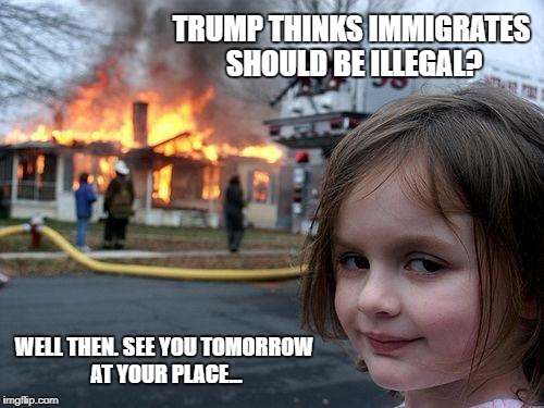 Politics get the best of some people. | TRUMP THINKS IMMIGRATES SHOULD BE ILLEGAL? WELL THEN. SEE YOU TOMORROW AT YOUR PLACE... | image tagged in memes,disaster girl | made w/ Imgflip meme maker