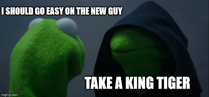 Evil Kermit Meme | I SHOULD GO EASY ON THE NEW GUY; TAKE A KING TIGER | image tagged in memes,evil kermit | made w/ Imgflip meme maker