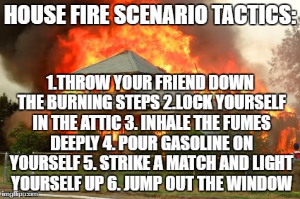 House on fire | HOUSE FIRE SCENARIO TACTICS:; 1.THROW YOUR FRIEND DOWN THE BURNING STEPS 2.LOCK YOURSELF IN THE ATTIC 3. INHALE THE FUMES DEEPLY 4. POUR GASOLINE ON YOURSELF 5. STRIKE A MATCH AND LIGHT YOURSELF UP 6. JUMP OUT THE WINDOW | image tagged in house on fire | made w/ Imgflip meme maker