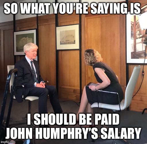 So what you’re saying is | SO WHAT YOU’RE SAYING IS; I SHOULD BE PAID JOHN HUMPHRY’S SALARY | image tagged in memes,jordan peterson vs feminist interviewer,bbc | made w/ Imgflip meme maker