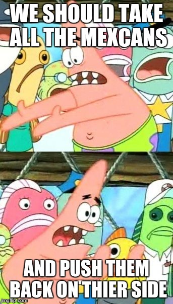Put It Somewhere Else Patrick Meme | WE SHOULD TAKE ALL THE MEXCANS; AND PUSH THEM BACK ON THIER SIDE | image tagged in memes,put it somewhere else patrick | made w/ Imgflip meme maker